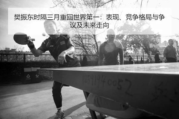 樊振东时隔三月重回世界第一：表现、竞争格局与争议及未来走向