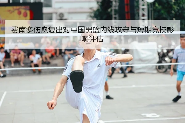 费南多伤愈复出对中国男篮内线攻守与短期竞技影响评估